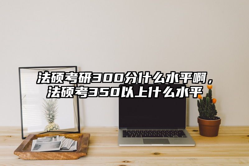 法硕考研300分什么水平啊，法硕考350以上什么水平