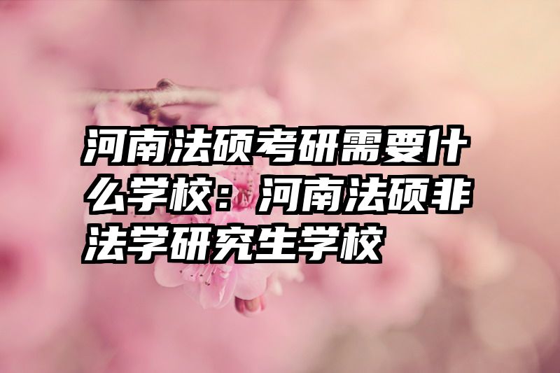 河南法硕考研需要什么学校：河南法硕非法学研究生学校