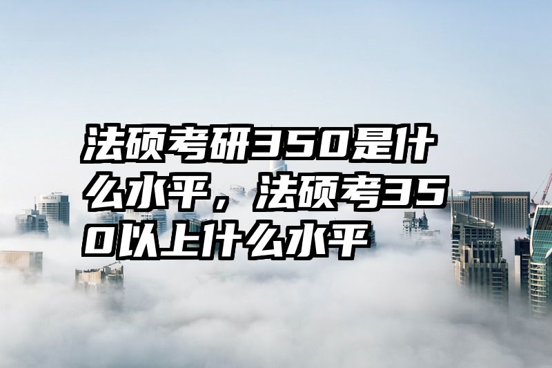 法硕考研350是什么水平，法硕考350以上什么水平